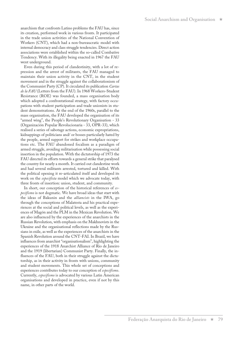 anarchism that confronts Latino problems the FAU has, since its creation, performed work in various fronts. It participated in the trade union activities of the National Convention of Workers (CNT), which had a non-bureaucratic model with internal democracy and class struggle tendencies. Direct action associations were established within the so-called Combative Tendency. With is llegality being enacted in 1967 the FAU went underground. Even during this period of clandestinity, with lot of re- pression and the arrest of militants, the FAU managed to maintain their union activity in the CNT, in the student movement and in the struggle against the collaborationism of the Communist Party (CP). It circulated its publication Caras el FAU (Letters from the FAU). In 1968 Workers-Student Resistance (ROE) was founded, a mass organisation body which adopted a confrontational strategy, with factory occu- pations with student participation and trade unionists in stu- dent demonstrations. At the end of the 1960s, parallel o the mass organisation, the FAU developed the orgaisation of its “armed wing’, the People’s Revolutionary Organisation - 33 (Organizacidn Popular Revolucionaria - 33, OPR-33), which realised a series of sabotage actions, economic expropriations, Kidnappings of politicians and/ o bosses particularly hated by the people, armed support for srikes and workplace oceupa- tions ete. The FAU abandoned focalism as a paradigm of armed struggle, avoiding militaisation while possessing social insertion in the population. With the dictatorship of 1975 the FAU directed is fforts towards a general strike that paralysed the country for nearly a month. It carried out clandestine work and had several militants arrested, tortured and killed. With the political opening it re-articulated itself and developed its work on the especfista model which we advocate today, with three fronts of insertion: union, student, and community. In short, our conception of the historical references of s~ pecfismo s not dogmatic. We have broad ideas that start with the ideas of Bakunin and the alliancists in the IWA, go through the conceptions of Malatesta and his practical expe- riences at the social and political levels, as well as the experi- ences of Magdn and the PLM in the Mexican Revolution. We are also influenced by the experiences of the anarchists i the Russian Revolution, with emphasis on the Makhnovistsin the Uksaine and the orgaisational reflections made by the Rus- sians in exile, as well a the experiences of the anarchists in the Spanish Revolution around the CNT-FAL In Brazil, we have influences from anarchist “organisationalism’, highlighting the experiences of the 1918 Anarchist Alliance of Rio de Janeiro and the 1919 (libertarian) Communist Party. Finally, the in- fluences of the FAU, both in their struggle against the dicta- torship, as in their activity in fronts with unions, community and student movements. This whole set of conceptions and experiences contributes today to our conception of eyecifimi. Cursently, especfisms is advocated by vasious Latin American organisations and developed in practice, even if not by this name, i other pasts of the world. Social Anarchism and Organisation * Federagio A rquista do Rio de Janciro % 79